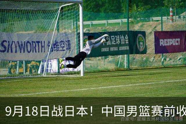 9月18日战日本！中国男篮赛前收获3大喜讯，日媒：64年后重返决赛